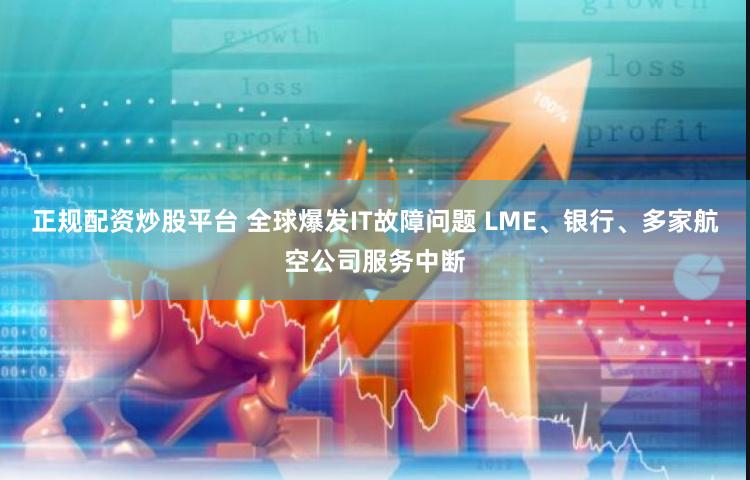 正规配资炒股平台 全球爆发IT故障问题 LME、银行、多家航空公司服务中断