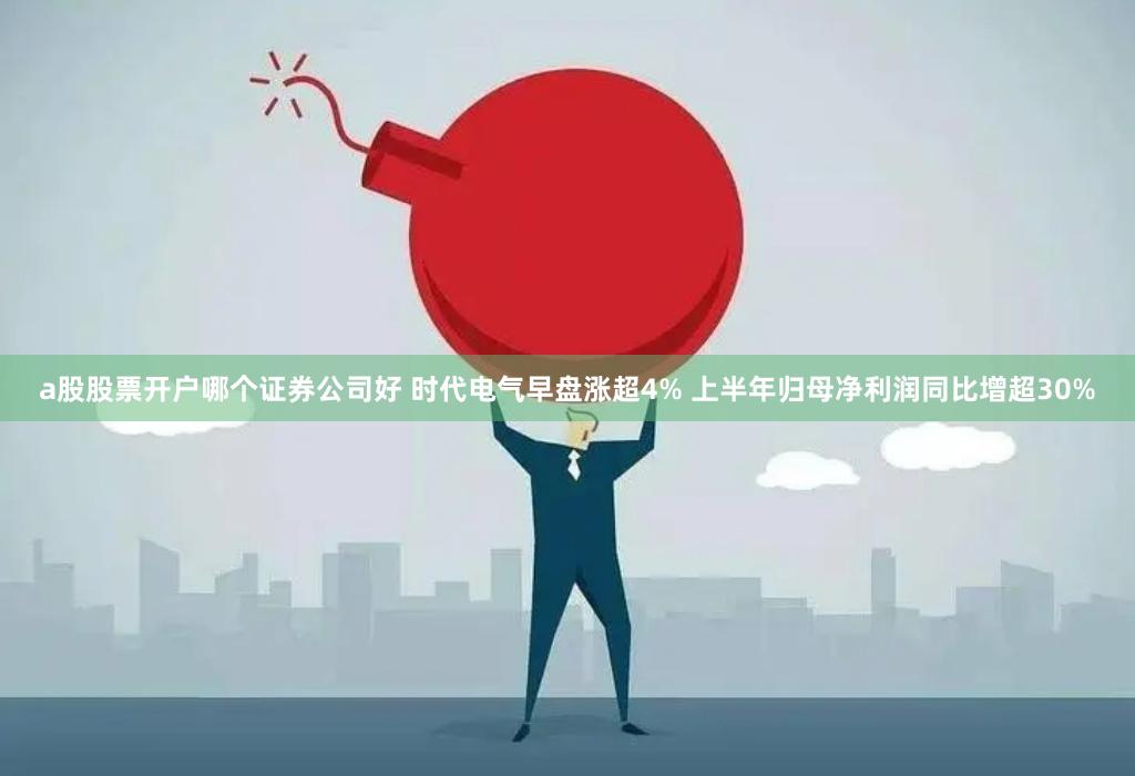 a股股票开户哪个证券公司好 时代电气早盘涨超4% 上半年归母净利润同比增超30%