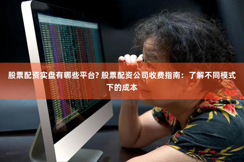 股票配资实盘有哪些平台? 股票配资公司收费指南：了解不同模式下的成本