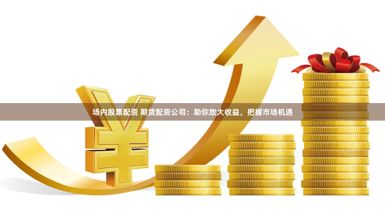 场内股票配资 期货配资公司：助你放大收益，把握市场机遇