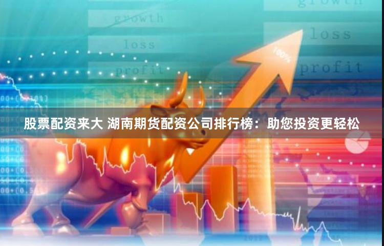 股票配资来大 湖南期货配资公司排行榜：助您投资更轻松