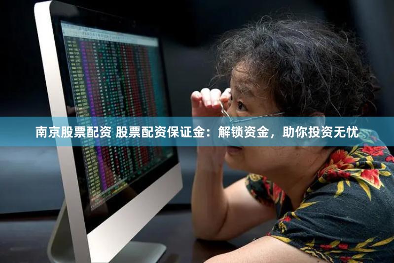 南京股票配资 股票配资保证金：解锁资金，助你投资无忧
