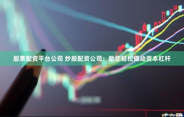 股票配资平台公司 炒股配资公司：助您轻松撬动资本杠杆