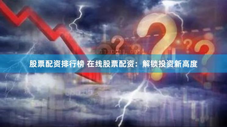 股票配资排行榜 在线股票配资：解锁投资新高度