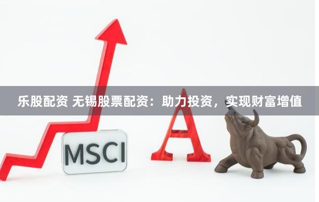 乐股配资 无锡股票配资：助力投资，实现财富增值